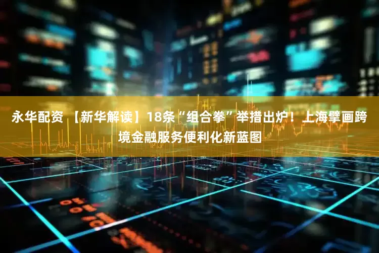 永华配资 【新华解读】18条“组合拳”举措出炉！上海擘画跨境金融服务便利化新蓝图