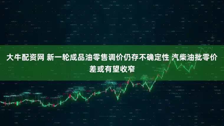 大牛配资网 新一轮成品油零售调价仍存不确定性 汽柴油批零价差或有望收窄