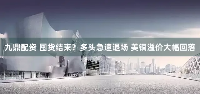 九鼎配资 囤货结束？多头急速退场 美铜溢价大幅回落