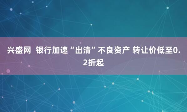 兴盛网  银行加速“出清”不良资产 转让价低至0.2折起