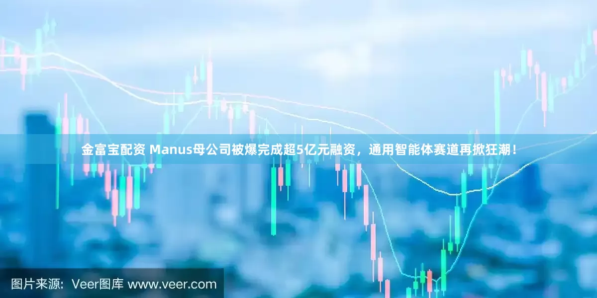 金富宝配资 Manus母公司被爆完成超5亿元融资，通用智能体赛道再掀狂潮！