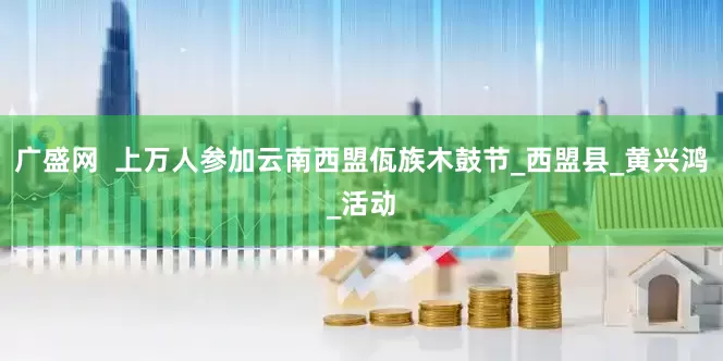 广盛网  上万人参加云南西盟佤族木鼓节_西盟县_黄兴鸿_活动