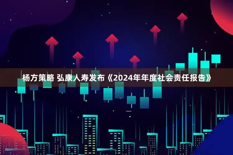 杨方策略 弘康人寿发布《2024年年度社会责任报告》