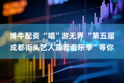 博牛配资 “唱”游无界 “第五届成都街头艺人露营音乐季”等你