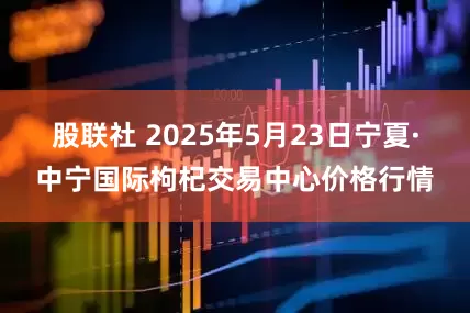 股联社 2025年5月23日宁夏·中宁国际枸杞交易中心价格行情