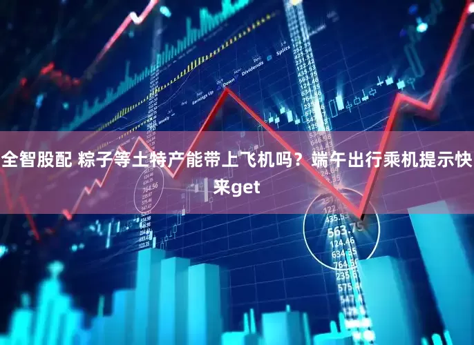全智股配 粽子等土特产能带上飞机吗？端午出行乘机提示快来get