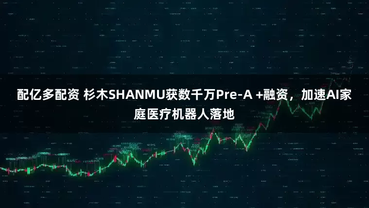 配亿多配资 杉木SHANMU获数千万Pre-A +融资，加速AI家庭医疗机器人落地