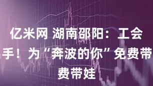 亿米网 湖南邵阳：工会出手！为“奔波的你”免费带娃