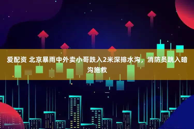 爱配资 北京暴雨中外卖小哥跌入2米深排水沟，消防员跳入暗沟施救