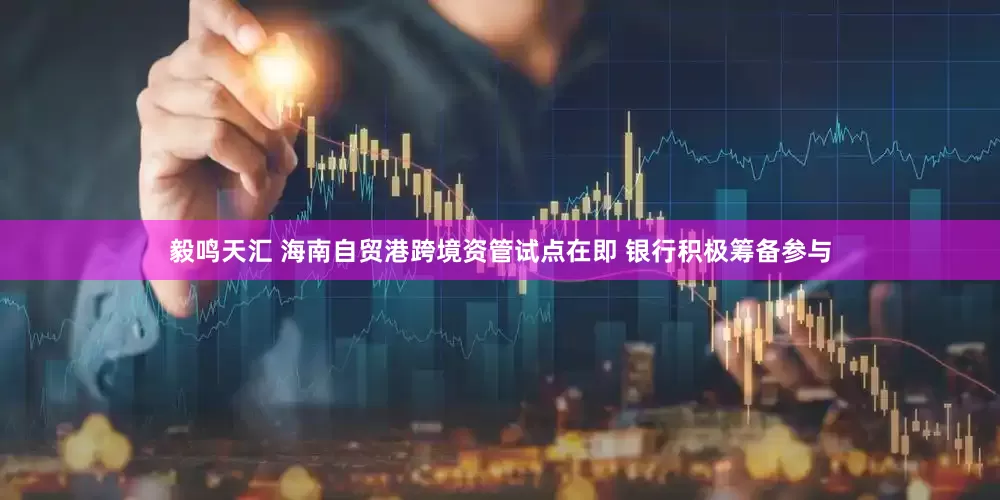 毅鸣天汇 海南自贸港跨境资管试点在即 银行积极筹备参与