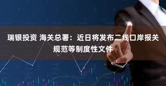 瑞银投资 海关总署：近日将发布二线口岸报关规范等制度性文件