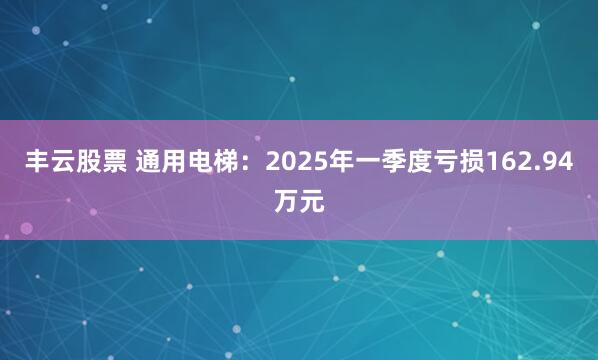 丰云股票 通用电梯：2025年一季度亏损162.94万元