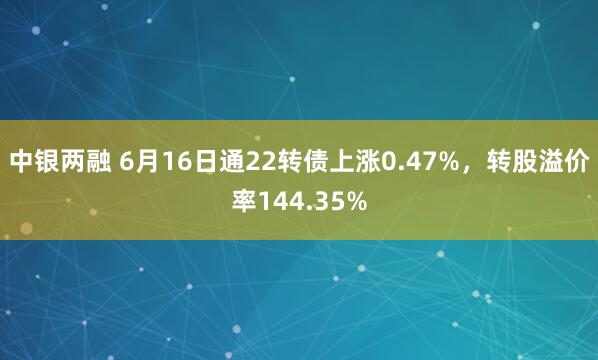 中银两融 6月16日通22转债上涨0.47%，转股溢价率144.35%