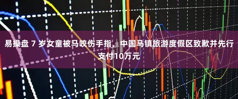 易操盘 7 岁女童被马咬伤手指，中国马镇旅游度假区致歉并先行支付10万元