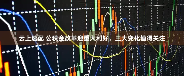 云上速配 公积金改革迎重大利好，三大变化值得关注